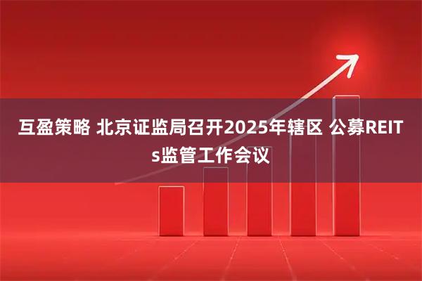 互盈策略 北京证监局召开2025年辖区 公募REITs监管工作会议