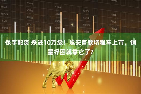 保宇配资 杀进10万级！埃安首款增程车上市，销量纾困就靠它了？