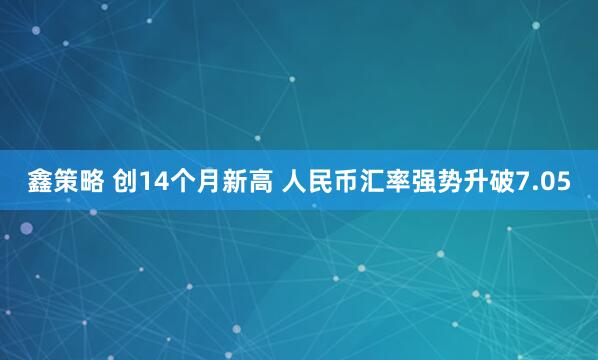 鑫策略 创14个月新高 人民币汇率强势升破7.05