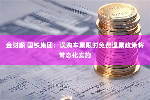金财顺 国铁集团：误购车票限时免费退票政策将常态化实施