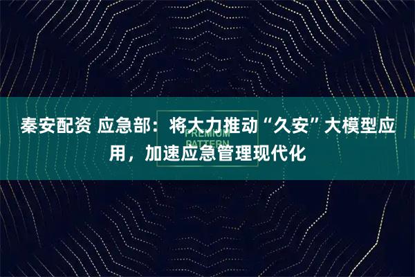 秦安配资 应急部：将大力推动“久安”大模型应用，加速应急管理现代化