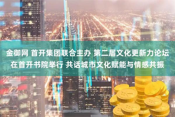 金御网 首开集团联合主办 第二届文化更新力论坛在首开书院举行 共话城市文化赋能与情感共振