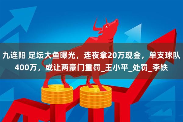 九连阳 足坛大鱼曝光，连夜拿20万现金，单支球队400万，或让两豪门重罚_王小平_处罚_李铁